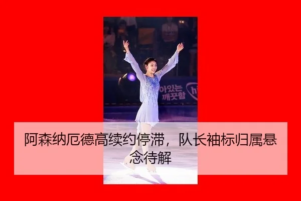 阿森纳厄德高续约停滞，队长袖标归属悬念待解